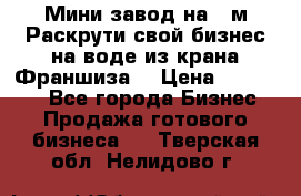 Мини завод на 30м.Раскрути свой бизнес на воде из крана.Франшиза. › Цена ­ 105 000 - Все города Бизнес » Продажа готового бизнеса   . Тверская обл.,Нелидово г.